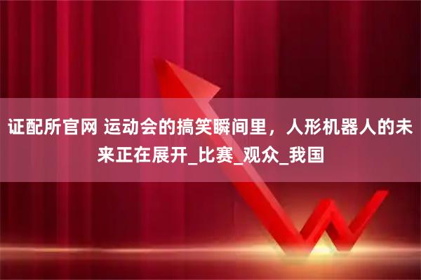 证配所官网 运动会的搞笑瞬间里，人形机器人的未来正在展开_比赛_观众_我国