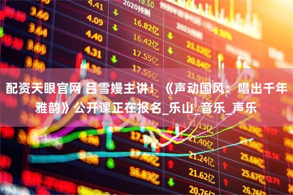 配资天眼官网 吕雪嫚主讲！《声动国风：唱出千年雅韵》公开课正在报名_乐山_音乐_声乐