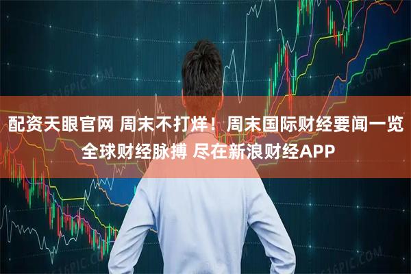 配资天眼官网 周末不打烊！周末国际财经要闻一览 全球财经脉搏 尽在新浪财经APP