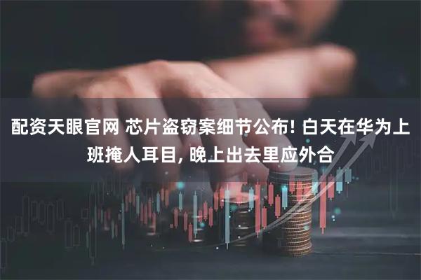 配资天眼官网 芯片盗窃案细节公布! 白天在华为上班掩人耳目, 晚上出去里应外合