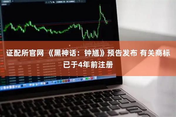 证配所官网 《黑神话：钟馗》预告发布 有关商标已于4年前注册
