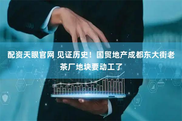 配资天眼官网 见证历史！国贸地产成都东大街老茶厂地块要动工了