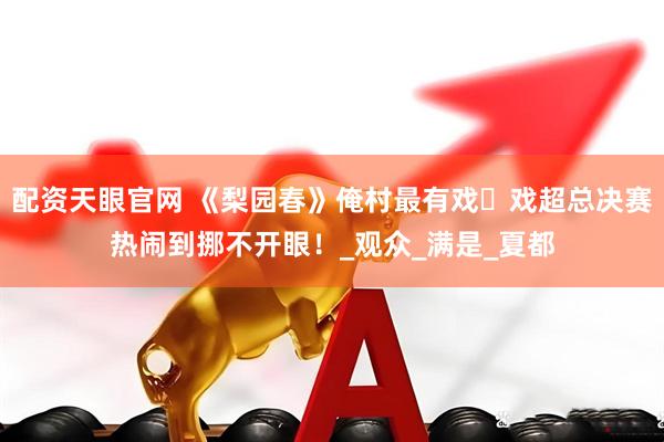 配资天眼官网 《梨园春》俺村最有戏・戏超总决赛热闹到挪不开眼！_观众_满是_夏都