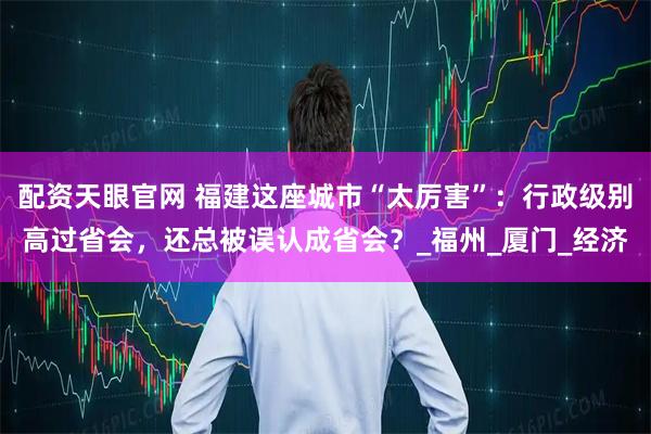 配资天眼官网 福建这座城市“太厉害”：行政级别高过省会，还总被误认成省会？_福州_厦门_经济