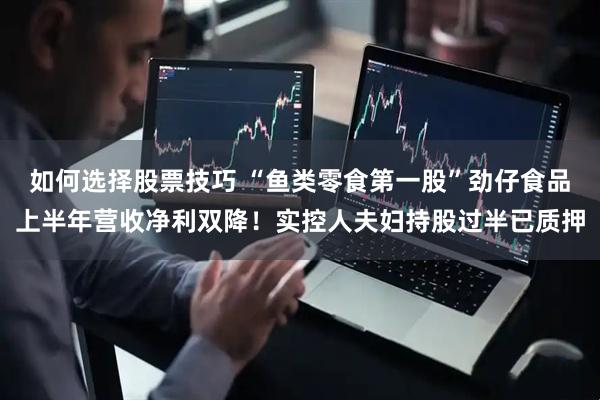 如何选择股票技巧 “鱼类零食第一股”劲仔食品上半年营收净利双降！实控人夫妇持股过半已质押