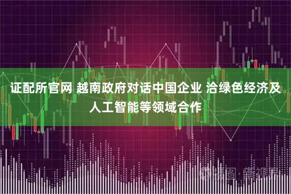证配所官网 越南政府对话中国企业 洽绿色经济及人工智能等领域合作