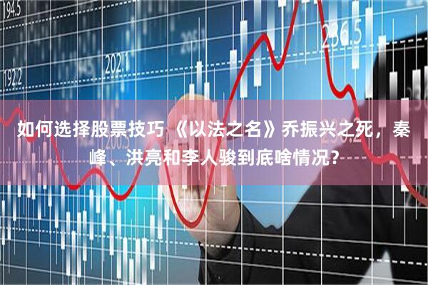 如何选择股票技巧 《以法之名》乔振兴之死，秦峰、洪亮和李人骏到底啥情况？
