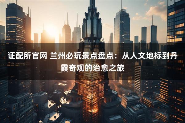 证配所官网 兰州必玩景点盘点：从人文地标到丹霞奇观的治愈之旅