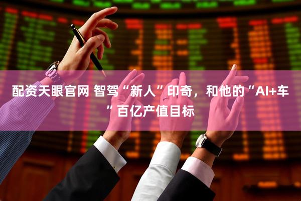 配资天眼官网 智驾“新人”印奇，和他的“AI+车”百亿产值目标