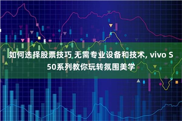 如何选择股票技巧 无需专业设备和技术, vivo S50系列教你玩转氛围美学