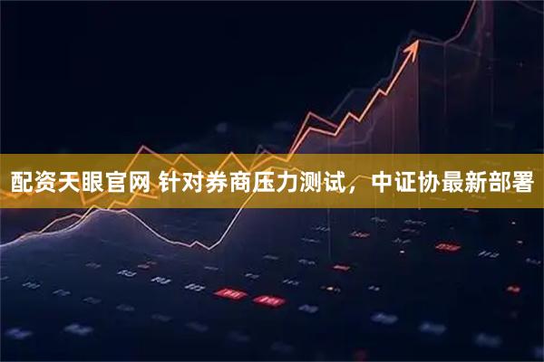 配资天眼官网 针对券商压力测试，中证协最新部署
