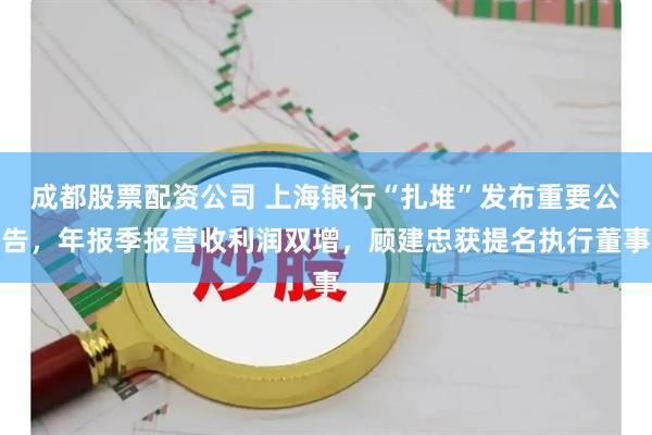 成都股票配资公司 上海银行“扎堆”发布重要公告，年报季报营收利润双增，顾建忠获提名执行董事