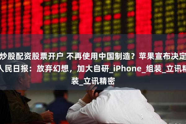 炒股配资股票开户 不再使用中国制造？苹果宣布决定，人民日报：放弃幻想，加大自研_iPhone_组装_立讯精密