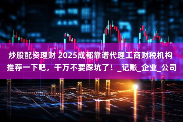 炒股配资理财 2025成都靠谱代理工商财税机构 推荐一下吧，千万不要踩坑了！_记账_企业_公司