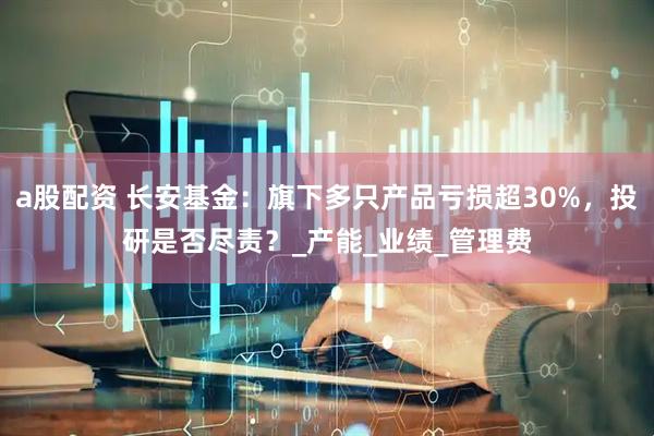 a股配资 长安基金：旗下多只产品亏损超30%，投研是否尽责？_产能_业绩_管理费