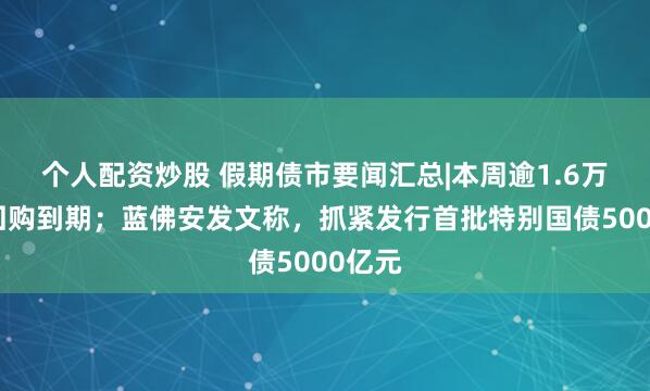 个人配资炒股 假期债市要闻汇总|本周逾1.6万亿逆回购到期；蓝佛安发文称，抓紧发行首批特别国债5000亿元