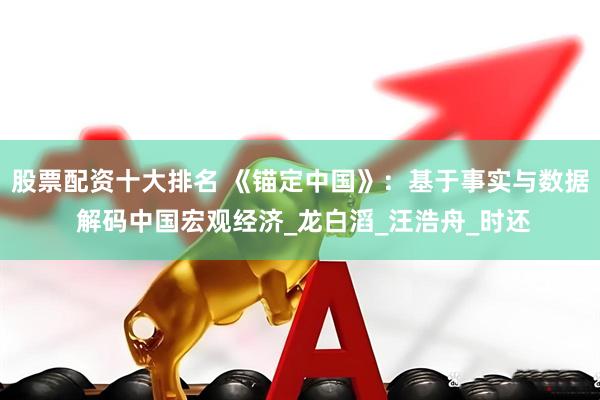 股票配资十大排名 《锚定中国》：基于事实与数据 解码中国宏观经济_龙白滔_汪浩舟_时还