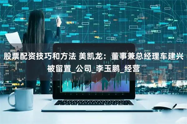 股票配资技巧和方法 美凯龙：董事兼总经理车建兴被留置_公司_李玉鹏_经营