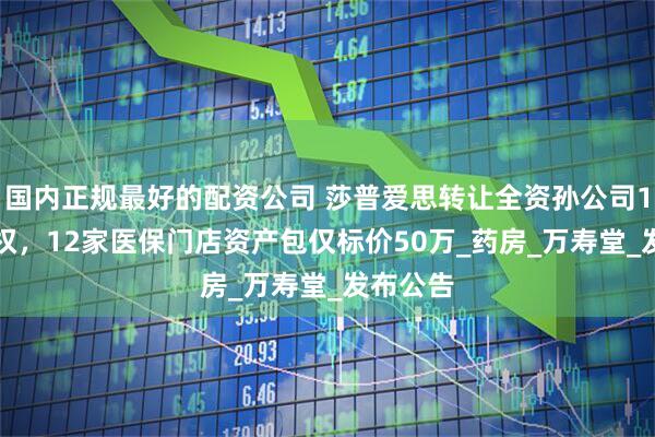 国内正规最好的配资公司 莎普爱思转让全资孙公司100%股权，12家医保门店资产包仅标价50万_药房_万寿堂_发布公告