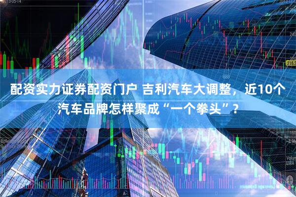配资实力证券配资门户 吉利汽车大调整，近10个汽车品牌怎样聚成“一个拳头”？