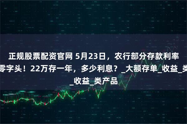 正规股票配资官网 5月23日，农行部分存款利率进入零字头！22万存一年，多少利息？_大额存单_收益_类产品