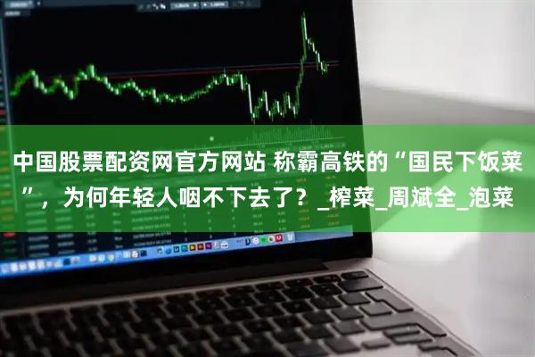 中国股票配资网官方网站 称霸高铁的“国民下饭菜”，为何年轻人咽不下去了？_榨菜_周斌全_泡菜