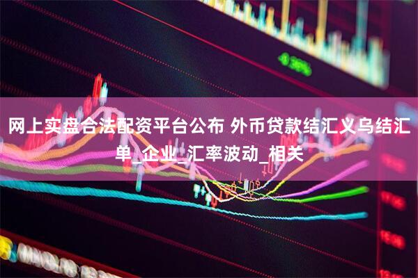 网上实盘合法配资平台公布 外币贷款结汇义乌结汇单_企业_汇率波动_相关