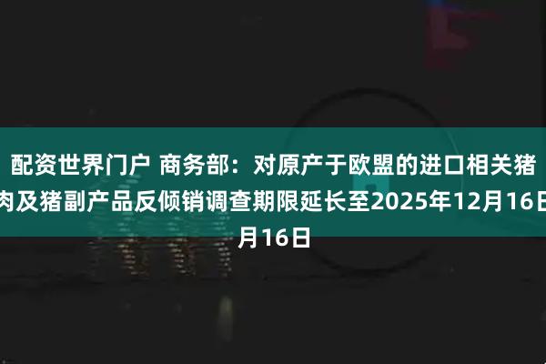 配资世界门户 商务部：对原产于欧盟的进口相关猪肉及猪副产品反倾销调查期限延长至2025年12月16日