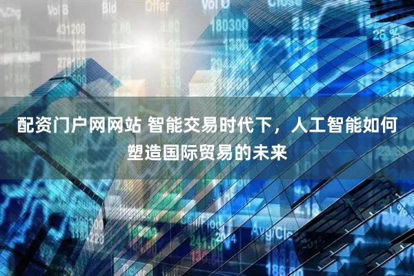 配资门户网网站 智能交易时代下，人工智能如何塑造国际贸易的未来