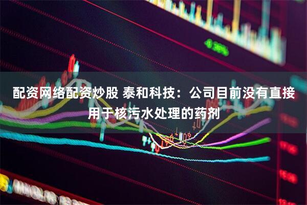 配资网络配资炒股 泰和科技：公司目前没有直接用于核污水处理的药剂