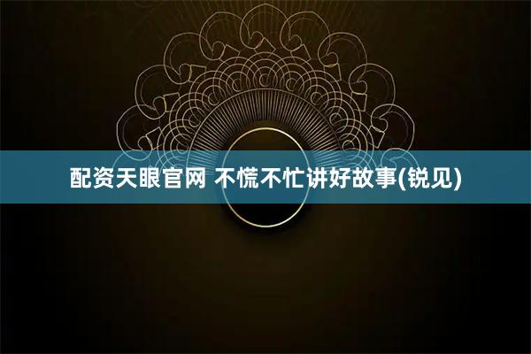 配资天眼官网 不慌不忙讲好故事(锐见)