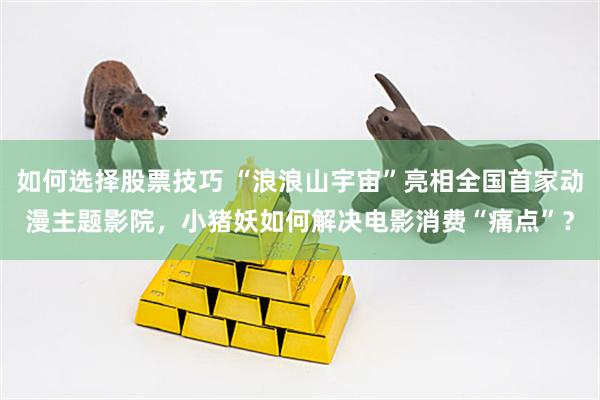 如何选择股票技巧 “浪浪山宇宙”亮相全国首家动漫主题影院，小猪妖如何解决电影消费“痛点”？