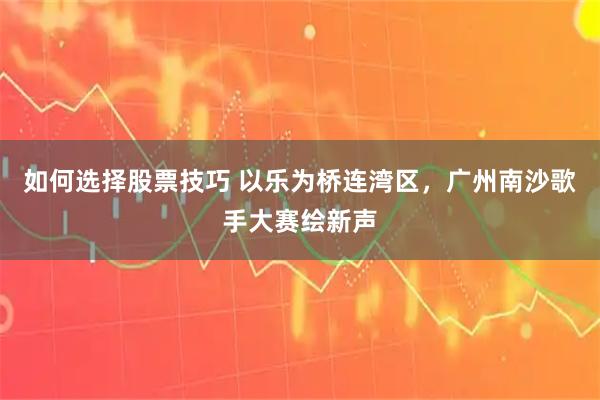 如何选择股票技巧 以乐为桥连湾区，广州南沙歌手大赛绘新声