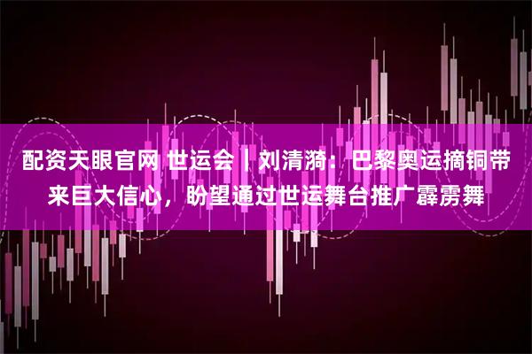 配资天眼官网 世运会｜刘清漪：巴黎奥运摘铜带来巨大信心，盼望通过世运舞台推广霹雳舞