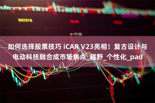 如何选择股票技巧 iCAR V23亮相！复古设计与电动科技融合成市场焦点_越野_个性化_pad