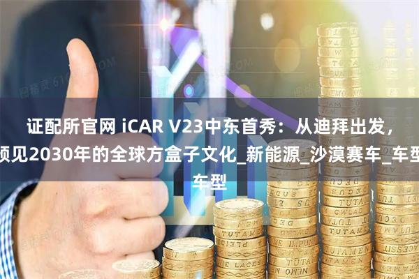 证配所官网 iCAR V23中东首秀：从迪拜出发，预见2030年的全球方盒子文化_新能源_沙漠赛车_车型