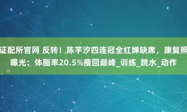 证配所官网 反转！陈芋汐四连冠全红婵缺席，康复照曝光：体脂率20.5%瘦回巅峰_训练_跳水_动作