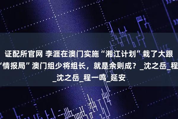 证配所官网 李涯在澳门实施“湘江计划”栽了大跟头：蒋系“情报局”澳门组少将组长，就是余则成？_沈之岳_程一鸣_延安