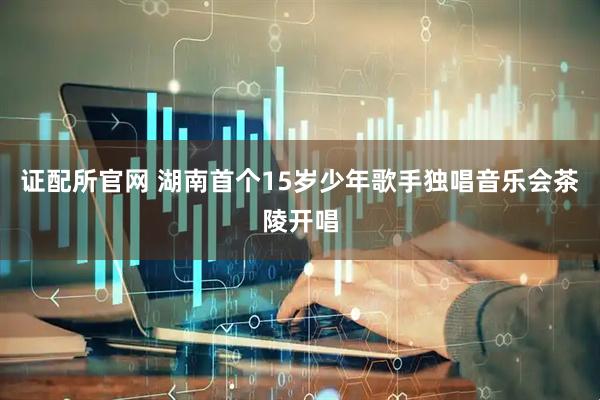 证配所官网 湖南首个15岁少年歌手独唱音乐会茶陵开唱