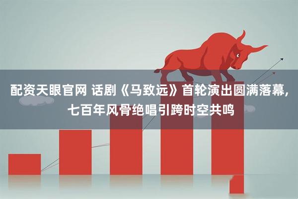配资天眼官网 话剧《马致远》首轮演出圆满落幕, 七百年风骨绝唱引跨时空共鸣