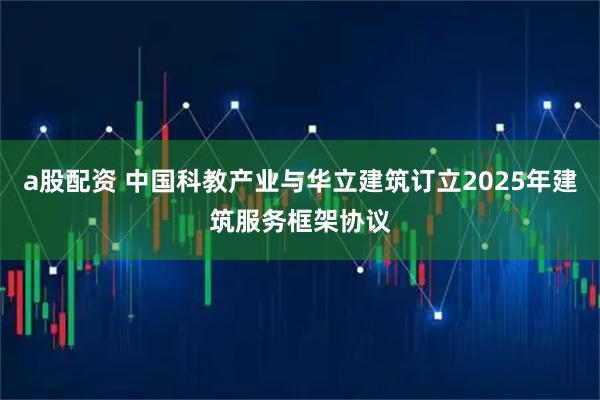 a股配资 中国科教产业与华立建筑订立2025年建筑服务框架协议
