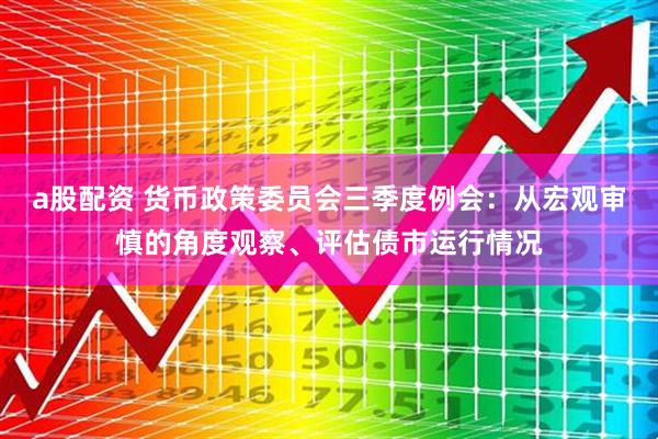 a股配资 货币政策委员会三季度例会：从宏观审慎的角度观察、评估债市运行情况