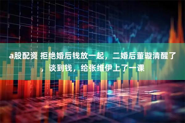 a股配资 拒绝婚后钱放一起，二婚后董璇清醒了，谈到钱，给张维伊上了一课