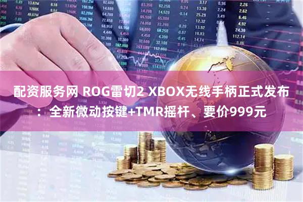 配资服务网 ROG雷切2 XBOX无线手柄正式发布：全新微动按键+TMR摇杆、要价999元