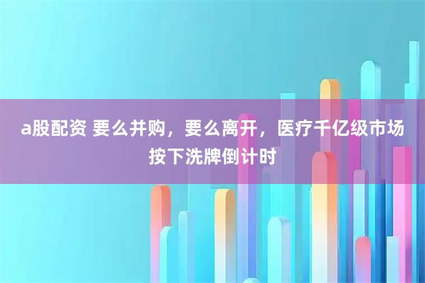 a股配资 要么并购,要么离开,医疗千亿级市场按下洗牌倒计时
