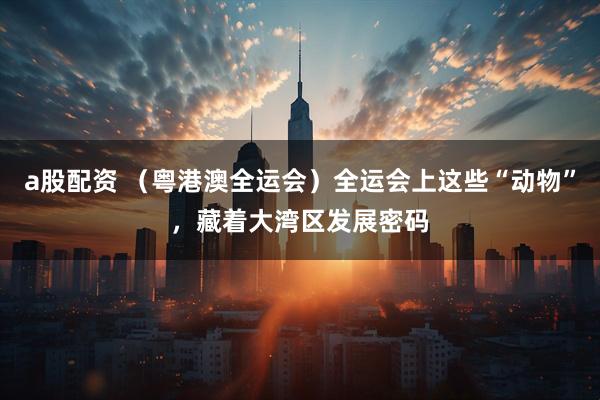 a股配资 （粤港澳全运会）全运会上这些“动物”，藏着大湾区发展密码