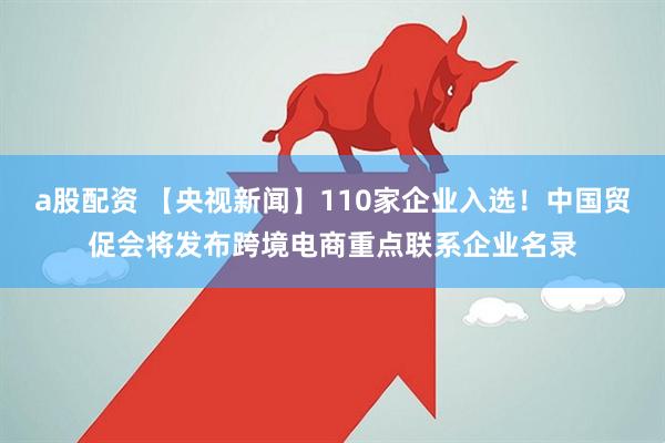 a股配资 【央视新闻】110家企业入选！中国贸促会将发布跨境电商重点联系企业名录
