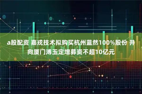 a股配资 嘉戎技术拟购买杭州蓝然100%股份 并向厦门溥玉定增募资不超10亿元