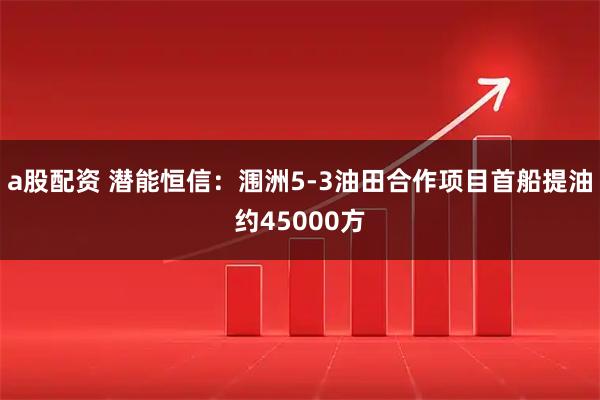 a股配资 潜能恒信：涠洲5-3油田合作项目首船提油约45000方