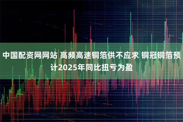 中国配资网网站 高频高速铜箔供不应求 铜冠铜箔预计2025年同比扭亏为盈